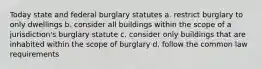 Today state and federal burglary statutes a. restrict burglary to only dwellings b. consider all buildings within the scope of a jurisdiction's burglary statute c. consider only buildings that are inhabited within the scope of burglary d. follow the common law requirements