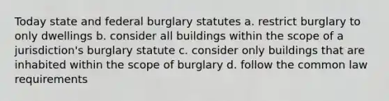 Today state and federal burglary statutes a. restrict burglary to only dwellings b. consider all buildings within the scope of a jurisdiction's burglary statute c. consider only buildings that are inhabited within the scope of burglary d. follow the common law requirements