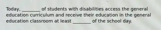 Today, ________ of students with disabilities access the general education curriculum and receive their education in the general education classroom at least ________ of the school day.