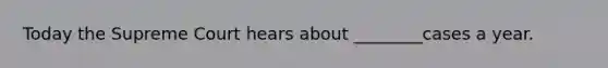 Today the Supreme Court hears about ________cases a year.