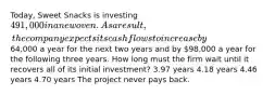 Today, Sweet Snacks is investing 491,000 in a new oven. As a result, the company expects its cash flows to increase by64,000 a year for the next two years and by 98,000 a year for the following three years. How long must the firm wait until it recovers all of its initial investment? 3.97 years 4.18 years 4.46 years 4.70 years The project never pays back.