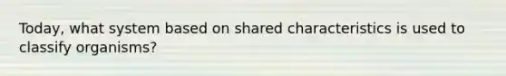 Today, what system based on shared characteristics is used to classify organisms?