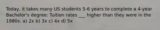 Today, it takes many US students 5-6 years to complete a 4-year Bachelor's degree: Tuition rates ___ higher than they were in the 1980s. a) 2x b) 3x c) 4x d) 5x