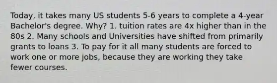 Today, it takes many US students 5-6 years to complete a 4-year Bachelor's degree. Why? 1. tuition rates are 4x higher than in the 80s 2. Many schools and Universities have shifted from primarily grants to loans 3. To pay for it all many students are forced to work one or more jobs, because they are working they take fewer courses.