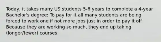 Today, it takes many US students 5-6 years to complete a 4-year Bachelor's degree: To pay for it all many students are being forced to work one if not more jobs just in order to pay it off Because they are working so much, they end up taking (longer/fewer) courses