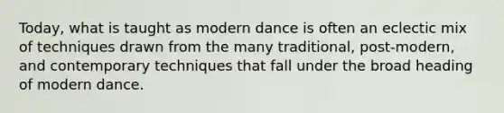 Today, what is taught as modern dance is often an eclectic mix of techniques drawn from the many traditional, post-modern, and contemporary techniques that fall under the broad heading of modern dance.