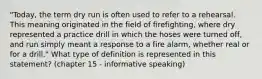 "Today, the term dry run is often used to refer to a rehearsal. This meaning originated in the field of firefighting, where dry represented a practice drill in which the hoses were turned off, and run simply meant a response to a fire alarm, whether real or for a drill." What type of definition is represented in this statement? (chapter 15 - informative speaking)