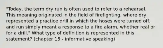 "Today, the term dry run is often used to refer to a rehearsal. This meaning originated in the field of firefighting, where dry represented a practice drill in which the hoses were turned off, and run simply meant a response to a fire alarm, whether real or for a drill." What type of definition is represented in this statement? (chapter 15 - informative speaking)