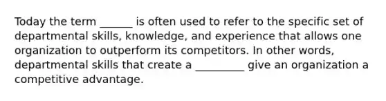 Today the term ______ is often used to refer to the specific set of departmental skills, knowledge, and experience that allows one organization to outperform its competitors. In other words, departmental skills that create a _________ give an organization a competitive advantage.