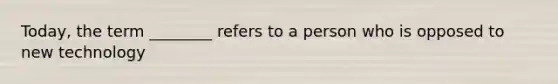 Today, the term ________ refers to a person who is opposed to new technology