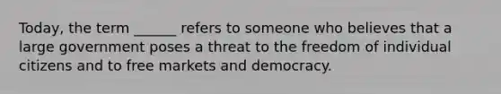 Today, the term ______ refers to someone who believes that a large government poses a threat to the freedom of individual citizens and to free markets and democracy.