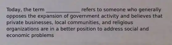 Today, the term ______________ refers to someone who generally opposes the expansion of government activity and believes that private businesses, local communities, and religious organizations are in a better position to address social and economic problems