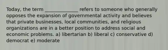 Today, the term ______________ refers to someone who generally opposes the expansion of governmental activity and believes that private businesses, local communities, and religious organizations are in a better position to address social and economic problems. a) libertarian b) liberal c) conservative d) democrat e) moderate