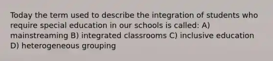 Today the term used to describe the integration of students who require special education in our schools is called: A) mainstreaming B) integrated classrooms C) inclusive education D) heterogeneous grouping