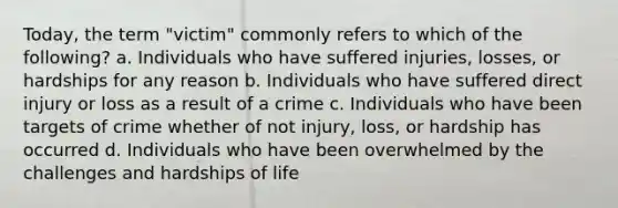 Today, the term "victim" commonly refers to which of the following? a. Individuals who have suffered injuries, losses, or hardships for any reason b. Individuals who have suffered direct injury or loss as a result of a crime c. Individuals who have been targets of crime whether of not injury, loss, or hardship has occurred d. Individuals who have been overwhelmed by the challenges and hardships of life