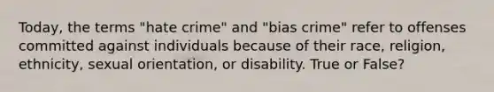 Today, the terms "hate crime" and "bias crime" refer to offenses committed against individuals because of their race, religion, ethnicity, sexual orientation, or disability. True or False?