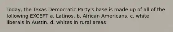 Today, the Texas Democratic Party's base is made up of all of the following EXCEPT a. Latinos. b. African Americans. c. white liberals in Austin. d. whites in rural areas