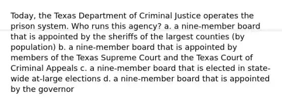 Today, the Texas Department of Criminal Justice operates the prison system. Who runs this agency? a. a nine-member board that is appointed by the sheriffs of the largest counties (by population) b. a nine-member board that is appointed by members of the Texas Supreme Court and the Texas Court of Criminal Appeals c. a nine-member board that is elected in state-wide at-large elections d. a nine-member board that is appointed by the governor