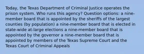 Today, the Texas Department of Criminal Justice operates the prison system. Who runs this agency? Question options: a nine-member board that is appointed by the sheriffs of the largest counties (by population) a nine-member board that is elected in state-wide at-large elections a nine-member board that is appointed by the governor a nine-member board that is appointed by members of the Texas Supreme Court and the Texas Court of Criminal Appeals