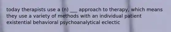 today therapists use a (n) ___ approach to therapy, which means they use a variety of methods with an individual patient existential behavioral psychoanalytical eclectic