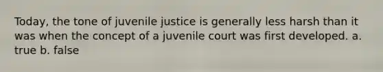 Today, the tone of juvenile justice is generally less harsh than it was when the concept of a juvenile court was first developed. a. true b. false