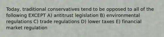 Today, traditional conservatives tend to be opposed to all of the following EXCEPT A) antitrust legislation B) environmental regulations C) trade regulations D) lower taxes E) financial market regulation