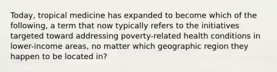 Today, tropical medicine has expanded to become which of the following, a term that now typically refers to the initiatives targeted toward addressing poverty-related health conditions in lower-income areas, no matter which geographic region they happen to be located in?