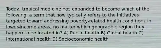 Today, tropical medicine has expanded to become which of the following, a term that now typically refers to the initiatives targeted toward addressing poverty-related health conditions in lower-income areas, no matter which geographic region they happen to be located in? A) Public health B) Global health C) International health D) Socioeconomic health