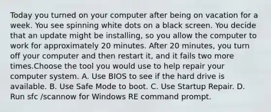 Today you turned on your computer after being on vacation for a week. You see spinning white dots on a black screen. You decide that an update might be installing, so you allow the computer to work for approximately 20 minutes. After 20 minutes, you turn off your computer and then restart it, and it fails two more times.Choose the tool you would use to help repair your computer system. A. Use BIOS to see if the hard drive is available. B. Use Safe Mode to boot. C. Use Startup Repair. D. Run sfc /scannow for Windows RE command prompt.