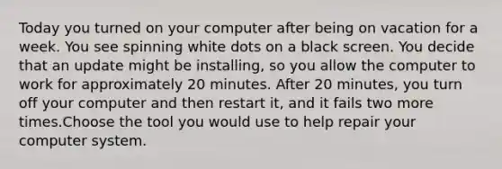 Today you turned on your computer after being on vacation for a week. You see spinning white dots on a black screen. You decide that an update might be installing, so you allow the computer to work for approximately 20 minutes. After 20 minutes, you turn off your computer and then restart it, and it fails two more times.Choose the tool you would use to help repair your computer system.