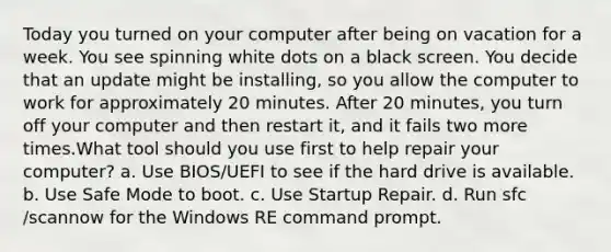 Today you turned on your computer after being on vacation for a week. You see spinning white dots on a black screen. You decide that an update might be installing, so you allow the computer to work for approximately 20 minutes. After 20 minutes, you turn off your computer and then restart it, and it fails two more times.What tool should you use first to help repair your computer? a. Use BIOS/UEFI to see if the hard drive is available. b. Use Safe Mode to boot. c. Use Startup Repair. d. Run sfc /scannow for the Windows RE command prompt.