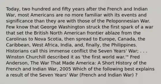 Today, two hundred and fifty years after the French and Indian War, most Americans are no more familiar with its events and significance than they are with those of the Peloponnesian War. Few know that George Washington struck the first spark of a war that set the British North American frontier ablaze from the Carolinas to Nova Scotia, then spread to Europe, Canada, the Caribbean, West Africa, India, and, finally, the Philippines. Historians call this immense conflict the Seven Years' War; . . . Winston Churchill described it as 'the first world war.'" Fred Anderson, The War That Made America: A Short History of the French and Indian War, 2005 Which of the following best explains a result of the Seven Years' War (French and Indian War) ?