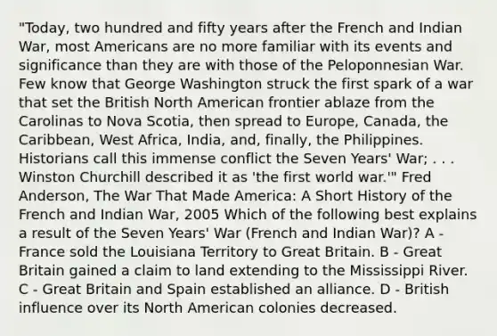 "Today, two hundred and fifty years after the French and Indian War, most Americans are no more familiar with its events and significance than they are with those of the Peloponnesian War. Few know that George Washington struck the first spark of a war that set the British North American frontier ablaze from the Carolinas to Nova Scotia, then spread to Europe, Canada, the Caribbean, West Africa, India, and, finally, the Philippines. Historians call this immense conflict the Seven Years' War; . . . Winston Churchill described it as 'the first world war.'" Fred Anderson, The War That Made America: A Short History of the French and Indian War, 2005 Which of the following best explains a result of the Seven Years' War (French and Indian War)? A - France sold the Louisiana Territory to Great Britain. B - Great Britain gained a claim to land extending to the Mississippi River. C - Great Britain and Spain established an alliance. D - British influence over its North American colonies decreased.