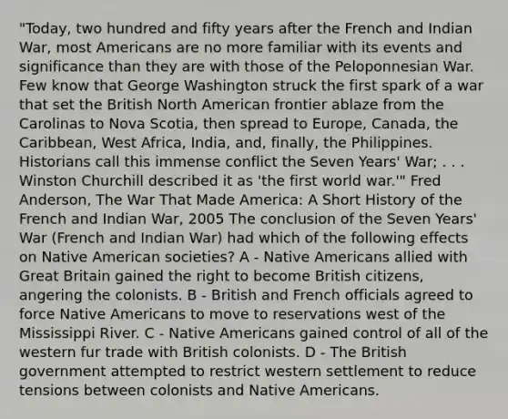 "Today, two hundred and fifty years after the French and Indian War, most Americans are no more familiar with its events and significance than they are with those of the Peloponnesian War. Few know that George Washington struck the first spark of a war that set the British North American frontier ablaze from the Carolinas to Nova Scotia, then spread to Europe, Canada, the Caribbean, West Africa, India, and, finally, the Philippines. Historians call this immense conflict the Seven Years' War; . . . Winston Churchill described it as 'the first world war.'" Fred Anderson, The War That Made America: A Short History of the French and Indian War, 2005 The conclusion of the Seven Years' War (French and Indian War) had which of the following effects on Native American societies? A - Native Americans allied with Great Britain gained the right to become British citizens, angering the colonists. B - British and French officials agreed to force Native Americans to move to reservations west of the Mississippi River. C - Native Americans gained control of all of the western fur trade with British colonists. D - The British government attempted to restrict western settlement to reduce tensions between colonists and Native Americans.