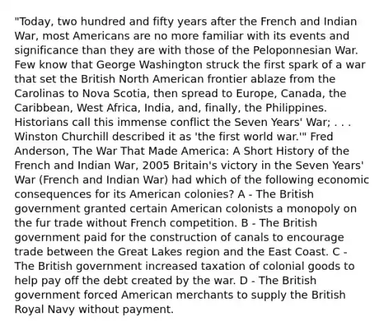 "Today, two hundred and fifty years after the French and Indian War, most Americans are no more familiar with its events and significance than they are with those of the Peloponnesian War. Few know that George Washington struck the first spark of a war that set the British North American frontier ablaze from the Carolinas to Nova Scotia, then spread to Europe, Canada, the Caribbean, West Africa, India, and, finally, the Philippines. Historians call this immense conflict the Seven Years' War; . . . Winston Churchill described it as 'the first world war.'" Fred Anderson, The War That Made America: A Short History of the French and Indian War, 2005 Britain's victory in the Seven Years' War (French and Indian War) had which of the following economic consequences for its American colonies? A - The British government granted certain American colonists a monopoly on the fur trade without French competition. B - The British government paid for the construction of canals to encourage trade between the Great Lakes region and the East Coast. C - The British government increased taxation of colonial goods to help pay off the debt created by the war. D - The British government forced American merchants to supply the British Royal Navy without payment.