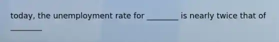 today, the unemployment rate for ________ is nearly twice that of ________