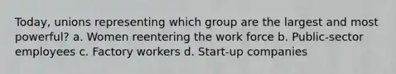 Today, unions representing which group are the largest and most powerful? a. Women reentering the work force b. Public-sector employees c. Factory workers d. Start-up companies