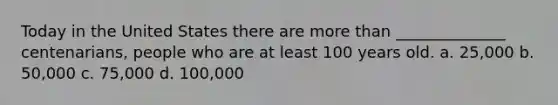 Today in the United States there are more than ______________ centenarians, people who are at least 100 years old. a. 25,000 b. 50,000 c. 75,000 d. 100,000