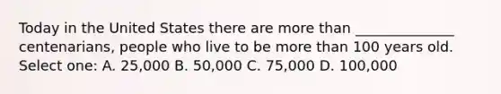 Today in the United States there are more than ______________ centenarians, people who live to be more than 100 years old. Select one: A. 25,000 B. 50,000 C. 75,000 D. 100,000