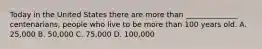 Today in the United States there are more than ______________ centenarians, people who live to be more than 100 years old. A. 25,000 B. 50,000 C. 75,000 D. 100,000