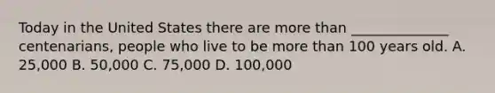 Today in the United States there are more than ______________ centenarians, people who live to be more than 100 years old. A. 25,000 B. 50,000 C. 75,000 D. 100,000