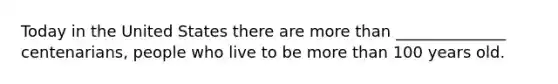 Today in the United States there are more than ______________ centenarians, people who live to be more than 100 years old.