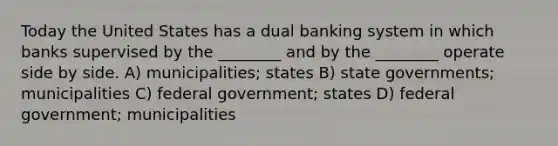 Today the United States has a dual banking system in which banks supervised by the ________ and by the ________ operate side by side. A) municipalities; states B) state governments; municipalities C) federal government; states D) federal government; municipalities