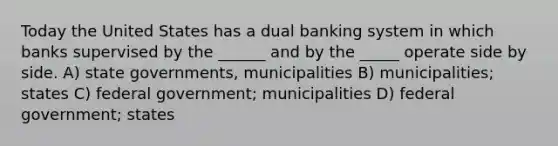 Today the United States has a dual banking system in which banks supervised by the ______ and by the _____ operate side by side. A) state governments, municipalities B) municipalities; states C) federal government; municipalities D) federal government; states