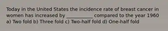 Today in the United States the incidence rate of breast cancer in women has increased by ___________ compared to the year 1960 a) Two fold b) Three fold c) Two-half fold d) One-half fold