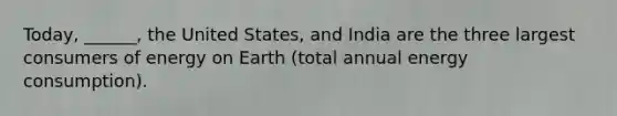 Today, ______, the United States, and India are the three largest consumers of energy on Earth (total annual energy consumption).