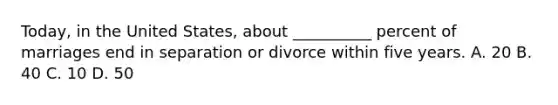 Today, in the United States, about __________ percent of marriages end in separation or divorce within five years. A. 20 B. 40 C. 10 D. 50