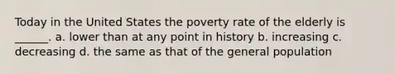 Today in the United States the poverty rate of the elderly is ______. a. lower than at any point in history b. increasing c. decreasing d. the same as that of the general population