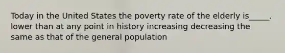 Today in the United States the poverty rate of the elderly is_____. lower than at any point in history increasing decreasing the same as that of the general population