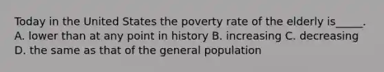 Today in the United States the poverty rate of the elderly is_____. A. lower than at any point in history B. increasing C. decreasing D. the same as that of the general population